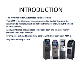 INTRODUCTION
•The ATM stands for Automated Teller Machine.
•The ATM is an electronic telecommunication device that permits
customers to withdraw cash and check their account without the need
for human teller,
•Many ATMs also allow people To deposit cash and transfer money
between their bank accounts.
•Every person should have a ATM card to withdraw cash from ATM &
they have an unique code.
 