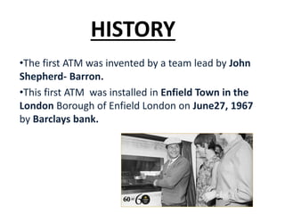 HISTORY
•The first ATM was invented by a team lead by John
Shepherd- Barron.
•This first ATM was installed in Enfield Town in the
London Borough of Enfield London on June27, 1967
by Barclays bank.
 