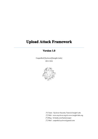 Upload Attack Framework

            Version 1.0

    CasperKid [Syclover][Insight-Labs]
                2011/10/6




                [*] Team : Syclover Security Team & Insight Labs
                [*] Web : www.myclover.org & www.insight-labs.org
                [*] Blog : hi.baidu.com/hackercasper
                [*] Mail : casperkid.syclover@gmail.com
 