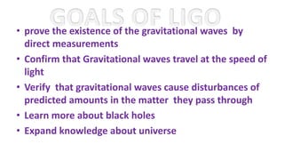 • prove the existence of the gravitational waves by
direct measurements
• Confirm that Gravitational waves travel at the speed of
light
• Verify that gravitational waves cause disturbances of
predicted amounts in the matter they pass through
• Learn more about black holes
• Expand knowledge about universe
 