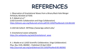 1. Observation of Gravitational Waves from a Binary Black Hole Merger
PHYSICAL REVIEW LETTERS
B. P. Abbott et al.*
(LIGO Scientific Collaboration and Virgo Collaboration)
https://physics.aps.org/featured-article-pdf/10.1103/PhysRevLett.116.061102
2.LIGO lab Caltech MIThttps://www.ligo.caltech.edu/
3. Gravitational waves-wikipedia
https://en.wikipedia.org/wiki/Gravitational_wave
4. J. Abadie et al. (LIGO Scientific Collaboration, Virgo Collaboration)
Phys. Rev. D 85, 082002 – Published 19 April 2012
http://journals.aps.org/prd/abstract/10.1103/PhysRevD.85.082002
 