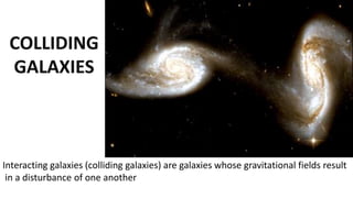 Interacting galaxies (colliding galaxies) are galaxies whose gravitational fields result
in a disturbance of one another
 