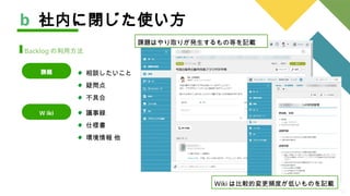 12
相談したいこと
疑問点
不具合
b 社内に閉じた使い方
Backlog の利用方法
課題
Ｗ iki 議事録
仕様書
環境情報 他
課題はやり取りが発生するもの等を記載
Wiki は比較的変更頻度が低いものを記載
 