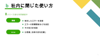 13
検知したエラーを登録
エラーの影響調査などを追記
その他方針相談
b 社内に閉じた使い方
リリース後も利用継続中
課題
Ｗ iki 仕様書 ( 改修内容を記載 )
 