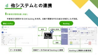 21
d 他システムとの連携
作業項目管理改善 ( 保留 )
作業項目を管理するため Backlog を利用。自動で課題を作る仕組みを検討したが保留。
弊社システム
定期的に監視
参照
登録
Backlog に課題を自動登録
登録データがあれば Backlog に連携
データを登録
Backlog
 