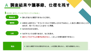 24
理由 後から確認できる状態を作るため。人の記憶に頼らない。余計な調査をしない。
A 調査結果や議事録、仕様を残す
具体例 ( 実行しているプロジェクトがある )
お客さん相手だと「そういうつもりで発言したわけではない」と後から覆されることも
あるが、残っていないことはもっと問題。
社内の打合せも残す。
議事録
なぜそういう仕様であるか、などを残す。
細かいプログラムの動作は残さない。 ( 正しい状態を維持できない )
仕様
誰もが後から確認できるように残す。
調査結果
 