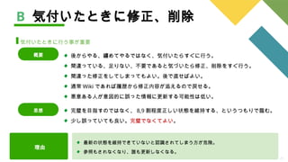 25
B 気付いたときに修正、削除
気付いたときに行う事が重要
完璧を目指すのではなく、 8,9 割程度正しい状態を維持する、というつもりで臨む。
少し誤っていても良い。完璧でなくてよい。
思想
後からやる、纏めてやるではなく、気付いたらすぐに行う。
間違っている、足りない、不要であると気づいたら修正、削除をすぐ行う。
間違った修正をしてしまってもよい。後で直せばよい。
通常 Wiki であれば履歴から修正内容が追えるので戻せる。
悪意ある人が意図的に誤った情報に更新する可能性は低い。
概要
理由
最新の状態を維持できていないと認識されてしまう方が危険。
参照もされなくなり、誰も更新しなくなる。
 