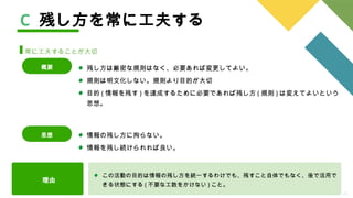 26
C 残し方を常に工夫する
常に工夫することが大切
残し方は厳密な規則はなく、必要あれば変更してよい。
規則は明文化しない。規則より目的が大切
目的 ( 情報を残す ) を達成するために必要であれば残し方 ( 規則 ) は変えてよいという
思想。
概要
理由
この活動の目的は情報の残し方を統一するわけでも、残すこと自体でもなく、後で活用で
きる状態にする ( 不要な工数をかけない ) こと。
情報の残し方に拘らない。
情報を残し続けられれば良い。
思想
 