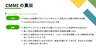 27
CMMI の真似
CMMI を真似て考えていることを表現
CMMI とは組織のプロジェクトマネジメントの能力を 5 段階で評価する指標。
Capability Maturity Model Integration の略
CMMI
頭の中でこういうことを考えて活動しているということを表現するためのもの。
個人で考えた情報を残す活動の状態を評価する指標を掲載します。
他の人に強要するようなものではなく、こういった内容を意識して日々情報を残す活動
をしているということです。
単に CMMI を真似ているだけなので、厳密な定義となっておらず、完全な上位互換は
なく、矛盾もあると思います。
概要
 