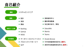 4
業務
利用ツール等
保有資格
自己紹介
職業
設計
実装
調査
Backlog
GitHub
M365
データベーススペシャリスト
プロジェクトマネージャ
SJCP
提案資料作り
顧客環境整備
特定案件保守、開発
DokuWiki
Mantis
Teams
システムエンジニア
Oracle Bronze
中学校教諭専修免許状 ( 数学 )
高等学校教諭専修免許状 ( 数学 )
 