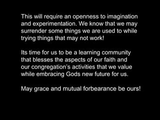 This will require an openness to imagination
and experimentation. We know that we may
surrender some things we are used to while
trying things that may not work!
Its time for us to be a learning community
that blesses the aspects of our faith and
our congregation’s activities that we value
while embracing Gods new future for us.
May grace and mutual forbearance be ours!
 