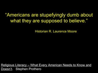 “Americans are stupefyingly dumb about
what they are supposed to believe.”
Historian R. Laurence Moore
Religious Literacy – What Every American Needs to Know and
Doesn’t. Stephen Prothero
 