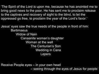 ‘The Spirit of the Lord is upon me, because he has anointed me to
bring good news to the poor. He has sent me to proclaim release
to the captives and recovery of sight to the blind, to let the
oppressed go free, to proclaim the year of the Lord’s favor.’
Jesus’ eyes saw the true needs of the people in front of him:
Bartimaeus
Widow of Nain
Canaanite woman’s daughter
Woman at the well
The Centurian’s Son
Wedding in Cana
Lepers
Receive People eyes – in your own head
– seeing through the eyes of Jesus for people
 