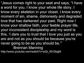 “Jesus comes right to your seat and says, “I have
a word for you. I know your whole life story. I
know every skeleton in your closet. I know every
moment of sin, shame, dishonesty and degraded
love that has darkened your past. Right now I
know your shallow faith, your feeble prayer life,
your inconsistent discipleship and my word is
this, ‘I dare you to trust that I love you just as you
are and not as you should be because you’re
never going to be as you should be.’”
Brennan Manning
http://www.youtube.com/watch?v=pQi_IDV2bgM
 
