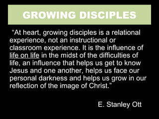 GROWING DISCIPLES
“At heart, growing disciples is a relational
experience, not an instructional or
classroom experience. It is the influence of
life on life in the midst of the difficulties of
life, an influence that helps us get to know
Jesus and one another, helps us face our
personal darkness and helps us grow in our
reflection of the image of Christ.”
E. Stanley Ott
 