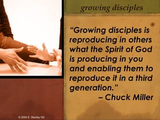 growing disciples
“Growing disciples is
reproducing in others
what the Spirit of God
is producing in you
and enabling them to
reproduce it in a third
generation.”
– Chuck Miller
© 2004 E. Stanley Ott
 