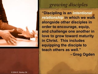 growing disciples
“Discipling is an intentional
relationship in which we walk
alongside other disciples in
order to encourage, equip,
and challenge one another in
love to grow toward maturity
in Christ. This includes
equipping the disciple to
teach others as well.”
- Greg Ogden
© 2004 E. Stanley Ott
 