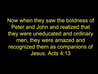 Now when they saw the boldness of
Peter and John and realized that
they were uneducated and ordinary
men, they were amazed and
recognized them as companions of
Jesus. Acts 4:13
 