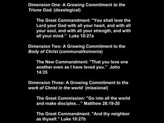 Dimension One: A Growing Commitment to the
Triune God. (doxological)
The Great Commandment: "You shall love the
Lord your God with all your heart, and with all
your soul, and with all your strength, and with
all your mind.” Luke 10:27a
Dimension Two: A Growing Commitment to the
Body of Christ (communal/koinonia)
The New Commandment: "That you love one
another even as I have loved you.” John
14:35
Dimension Three: A Growing Commitment to the
work of Christ in the world (missional)
The Great Commission: "Go into all the world
and make disciples…” Matthew 28:19-20
The Great Commandment: "And thy neighbor
as thyself.” Luke 10:27b
 