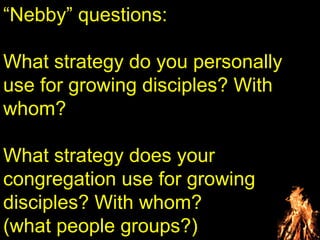 “Nebby” questions:
What strategy do you personally
use for growing disciples? With
whom?
What strategy does your
congregation use for growing
disciples? With whom?
(what people groups?)
 