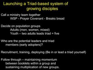 Call a ministry team together
WSP - Prayer Covenant - Breaks bread
Decide on population groups
Adults (men, women, mixed)
Youth – two adults leads triad = five
Who are the potential leaders and triad
members (early adopters)?
Recruitment, training, deploying (Be in or lead a triad yourself)
Follow through – maintaining momentum
between booklets within a group and
sustaining multiplication of new groups.
Launching a Triad-based system of
growing disciples
 