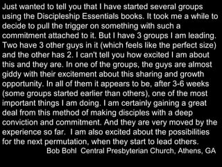 Just wanted to tell you that I have started several groups
using the Discipleship Essentials books. It took me a while to
decide to pull the trigger on something with such a
commitment attached to it. But I have 3 groups I am leading.
Two have 3 other guys in it (which feels like the perfect size)
and the other has 2. I can't tell you how excited I am about
this and they are. In one of the groups, the guys are almost
giddy with their excitement about this sharing and growth
opportunity. In all of them it appears to be, after 3-6 weeks
(some groups started earlier than others), one of the most
important things I am doing. I am certainly gaining a great
deal from this method of making disciples with a deep
conviction and commitment. And they are very moved by the
experience so far. I am also excited about the possibilities
for the next permutation, when they start to lead others.
Bob Bohl Central Presbyterian Church, Athens, GA
 