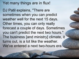 Yet many things are in flux!
DJ Patil explains, "There are
sometimes when you can predict
weather well for the next 15 days.
Other times, you can only really
forecast a couple of days. Sometimes
you can't predict the next two hours."
The business [and ministry] climate, it
turns out, is a lot like the weather.
We've entered a next two-hours era.
 