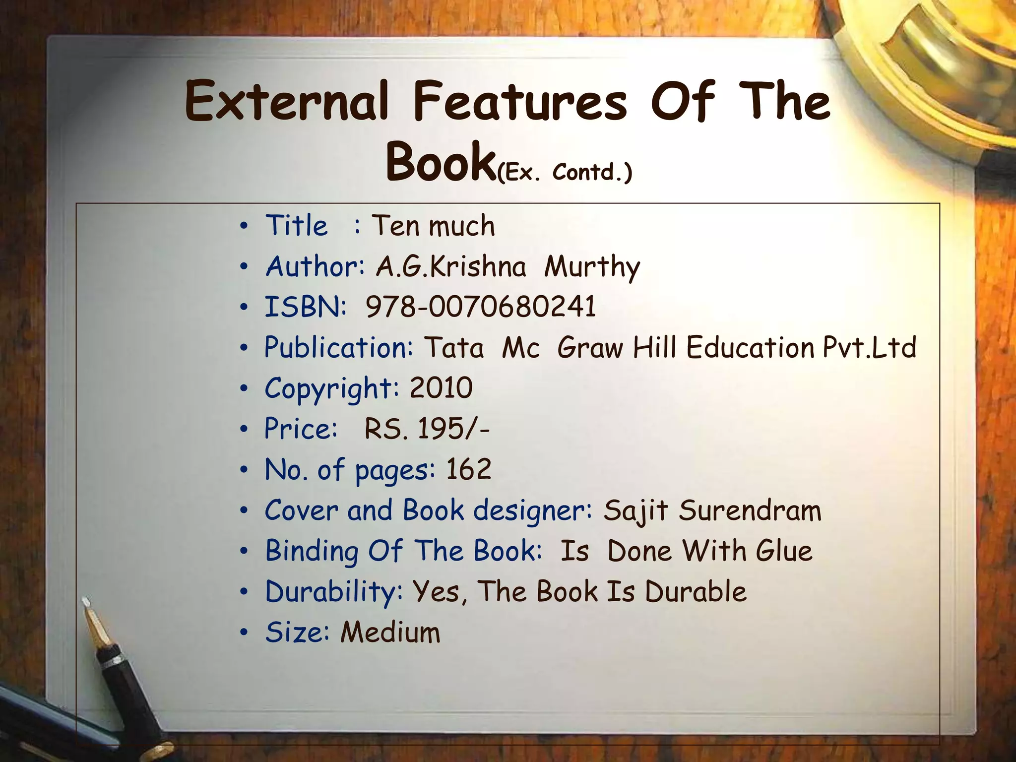 External Features Of The
Book(Ex. Contd.)
• Title : Ten much
• Author: A.G.Krishna Murthy
• ISBN: 978-0070680241
• Publication: Tata Mc Graw Hill Education Pvt.Ltd
• Copyright: 2010
• Price: RS. 195/-
• No. of pages: 162
• Cover and Book designer: Sajit Surendram
• Binding Of The Book: Is Done With Glue
• Durability: Yes, The Book Is Durable
• Size: Medium
 