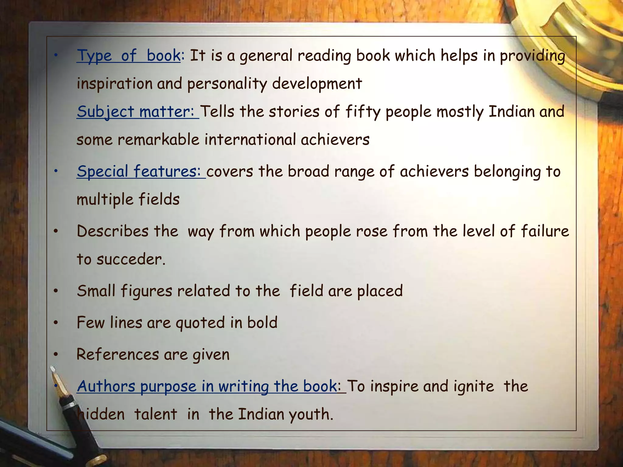 • Type of book: It is a general reading book which helps in providing
inspiration and personality development
Subject matter: Tells the stories of fifty people mostly Indian and
some remarkable international achievers
• Special features: covers the broad range of achievers belonging to
multiple fields
• Describes the way from which people rose from the level of failure
to succeder.
• Small figures related to the field are placed
• Few lines are quoted in bold
• References are given
• Authors purpose in writing the book: To inspire and ignite the
hidden talent in the Indian youth.
 