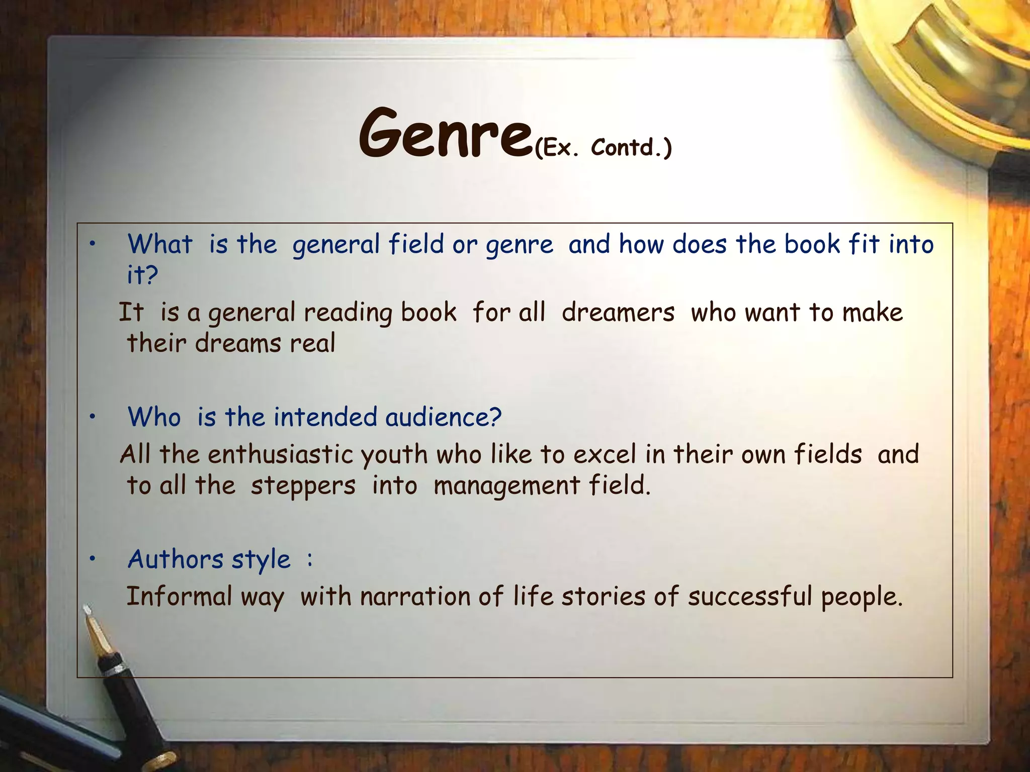 Genre(Ex. Contd.)
• What is the general field or genre and how does the book fit into
it?
It is a general reading book for all dreamers who want to make
their dreams real
• Who is the intended audience?
All the enthusiastic youth who like to excel in their own fields and
to all the steppers into management field.
• Authors style :
Informal way with narration of life stories of successful people.
 