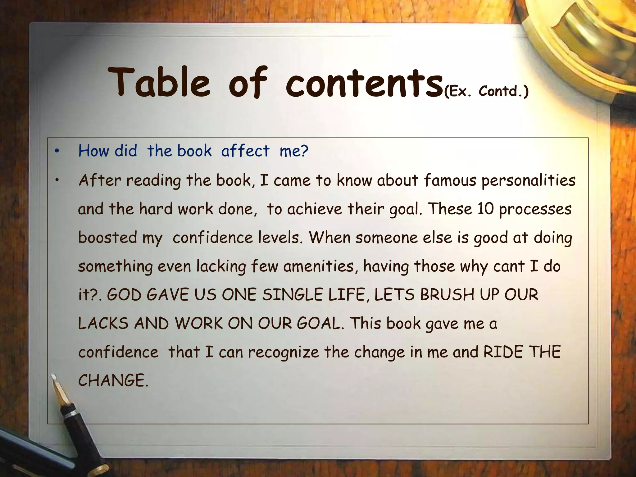 Table of contents(Ex. Contd.)
• How did the book affect me?
• After reading the book, I came to know about famous personalities
and the hard work done, to achieve their goal. These 10 processes
boosted my confidence levels. When someone else is good at doing
something even lacking few amenities, having those why cant I do
it?. GOD GAVE US ONE SINGLE LIFE, LETS BRUSH UP OUR
LACKS AND WORK ON OUR GOAL. This book gave me a
confidence that I can recognize the change in me and RIDE THE
CHANGE.
 