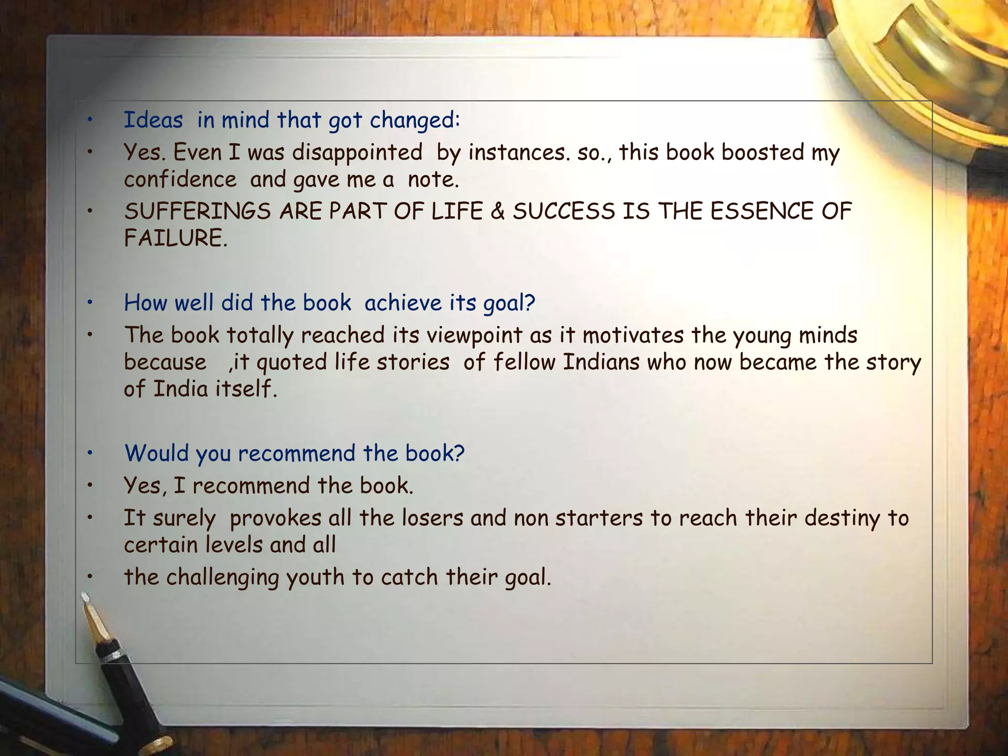 • Ideas in mind that got changed:
• Yes. Even I was disappointed by instances. so., this book boosted my
confidence and gave me a note.
• SUFFERINGS ARE PART OF LIFE & SUCCESS IS THE ESSENCE OF
FAILURE.
• How well did the book achieve its goal?
• The book totally reached its viewpoint as it motivates the young minds
because ,it quoted life stories of fellow Indians who now became the story
of India itself.
• Would you recommend the book?
• Yes, I recommend the book.
• It surely provokes all the losers and non starters to reach their destiny to
certain levels and all
• the challenging youth to catch their goal.
 