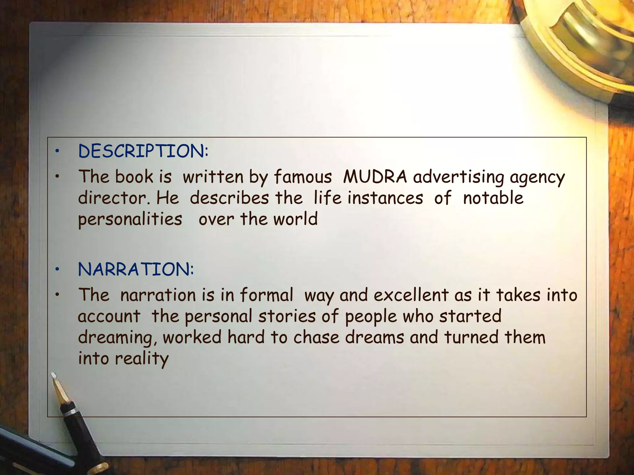 • DESCRIPTION:
• The book is written by famous MUDRA advertising agency
director. He describes the life instances of notable
personalities over the world
• NARRATION:
• The narration is in formal way and excellent as it takes into
account the personal stories of people who started
dreaming, worked hard to chase dreams and turned them
into reality
 