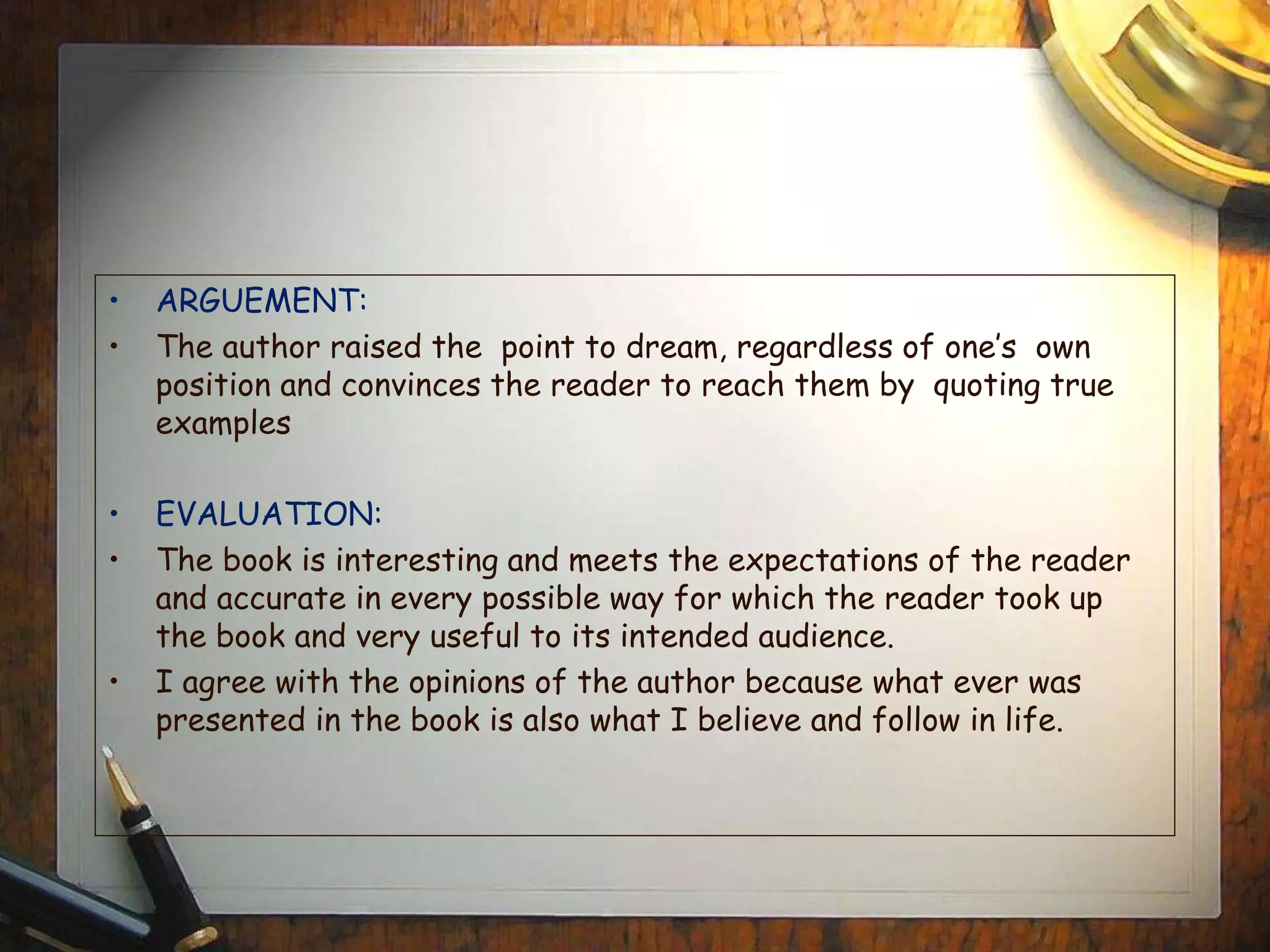 • ARGUEMENT:
• The author raised the point to dream, regardless of one’s own
position and convinces the reader to reach them by quoting true
examples
• EVALUATION:
• The book is interesting and meets the expectations of the reader
and accurate in every possible way for which the reader took up
the book and very useful to its intended audience.
• I agree with the opinions of the author because what ever was
presented in the book is also what I believe and follow in life.
 