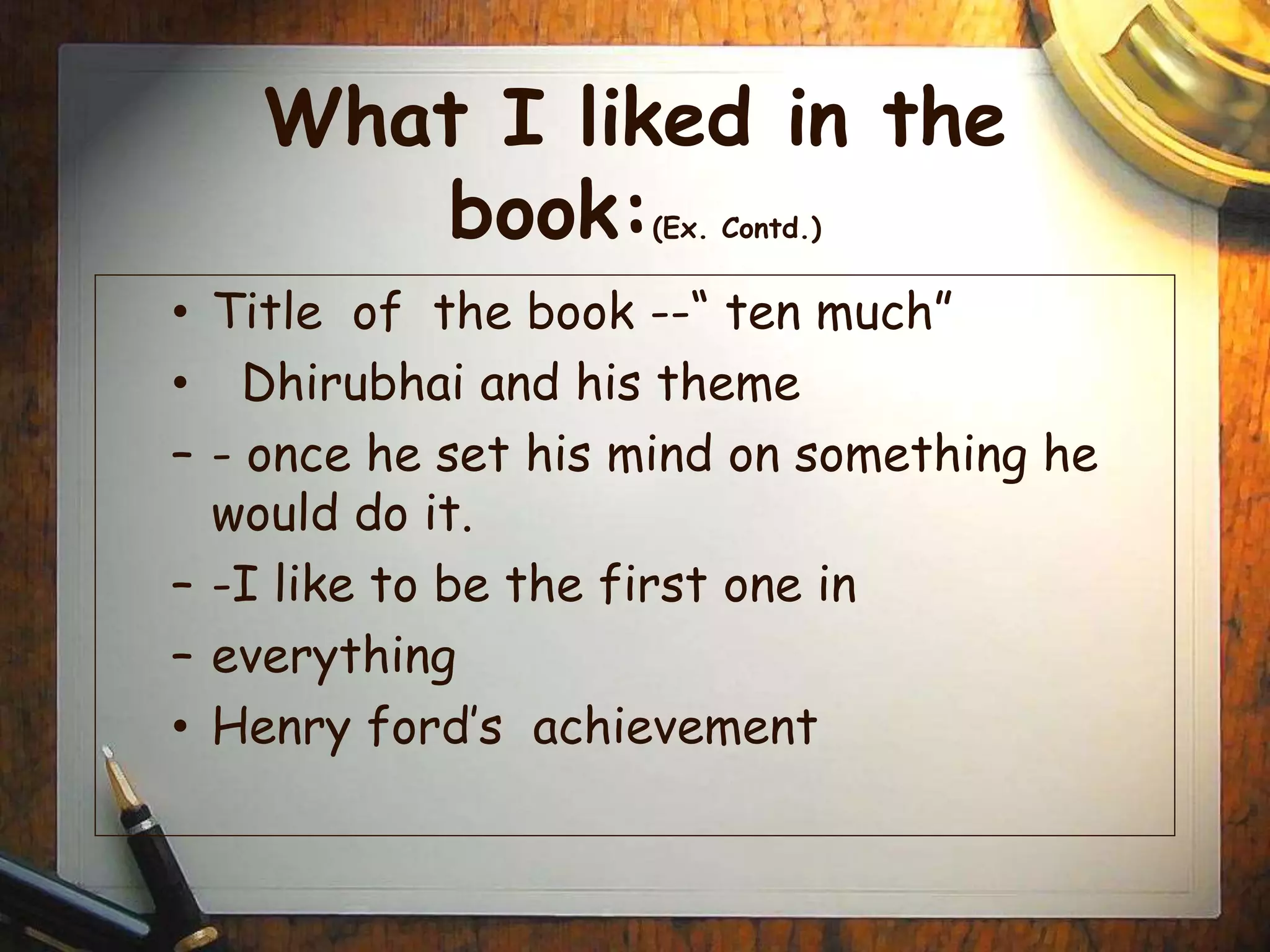 What I liked in the
book:(Ex. Contd.)
• Title of the book --“ ten much”
• Dhirubhai and his theme
– - once he set his mind on something he
would do it.
– -I like to be the first one in
– everything
• Henry ford’s achievement
 