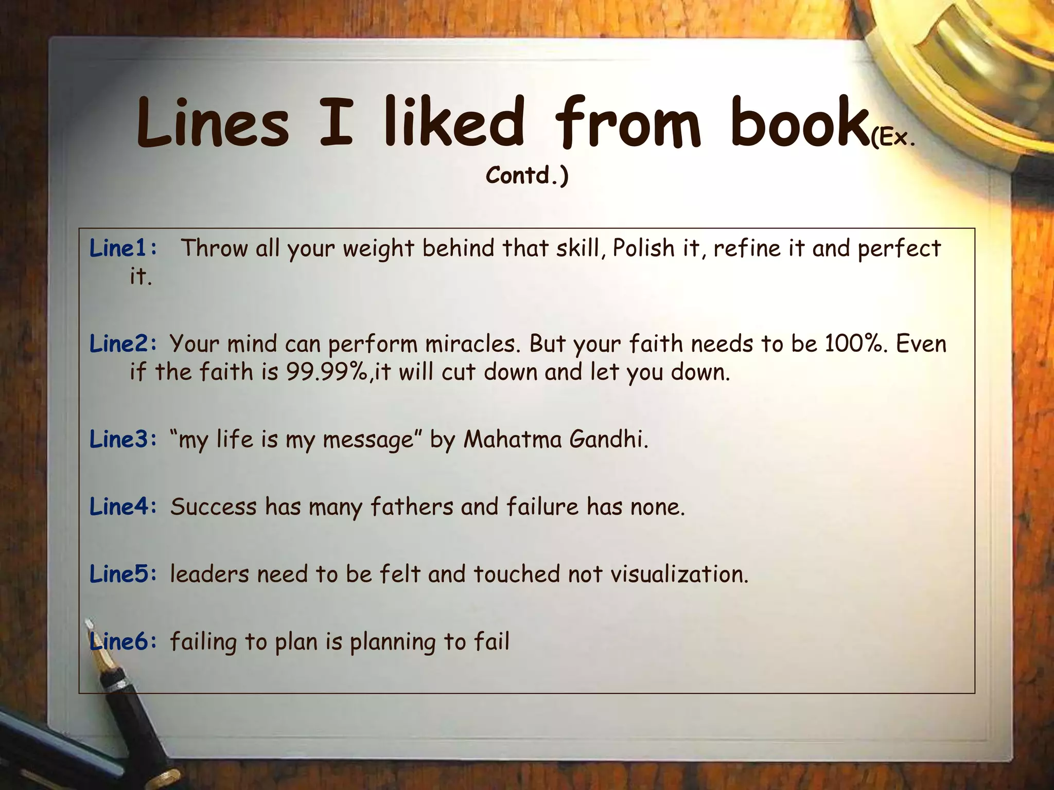 Lines I liked from book(Ex.
Contd.)
Line1: Throw all your weight behind that skill, Polish it, refine it and perfect
it.
Line2: Your mind can perform miracles. But your faith needs to be 100%. Even
if the faith is 99.99%,it will cut down and let you down.
Line3: “my life is my message” by Mahatma Gandhi.
Line4: Success has many fathers and failure has none.
Line5: leaders need to be felt and touched not visualization.
Line6: failing to plan is planning to fail
 