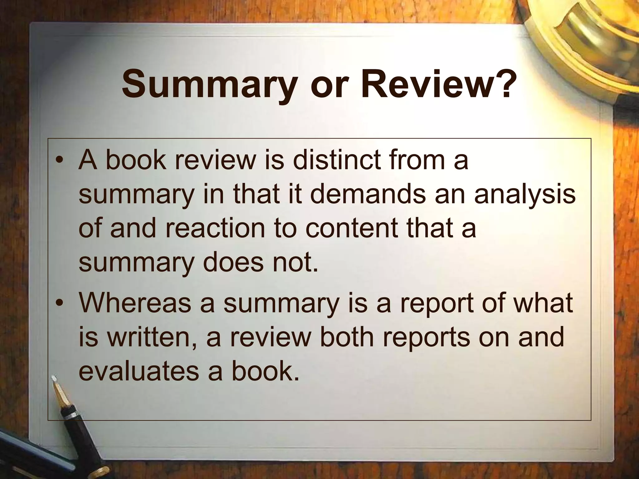 Summary or Review?
• A book review is distinct from a
summary in that it demands an analysis
of and reaction to content that a
summary does not.
• Whereas a summary is a report of what
is written, a review both reports on and
evaluates a book.
 