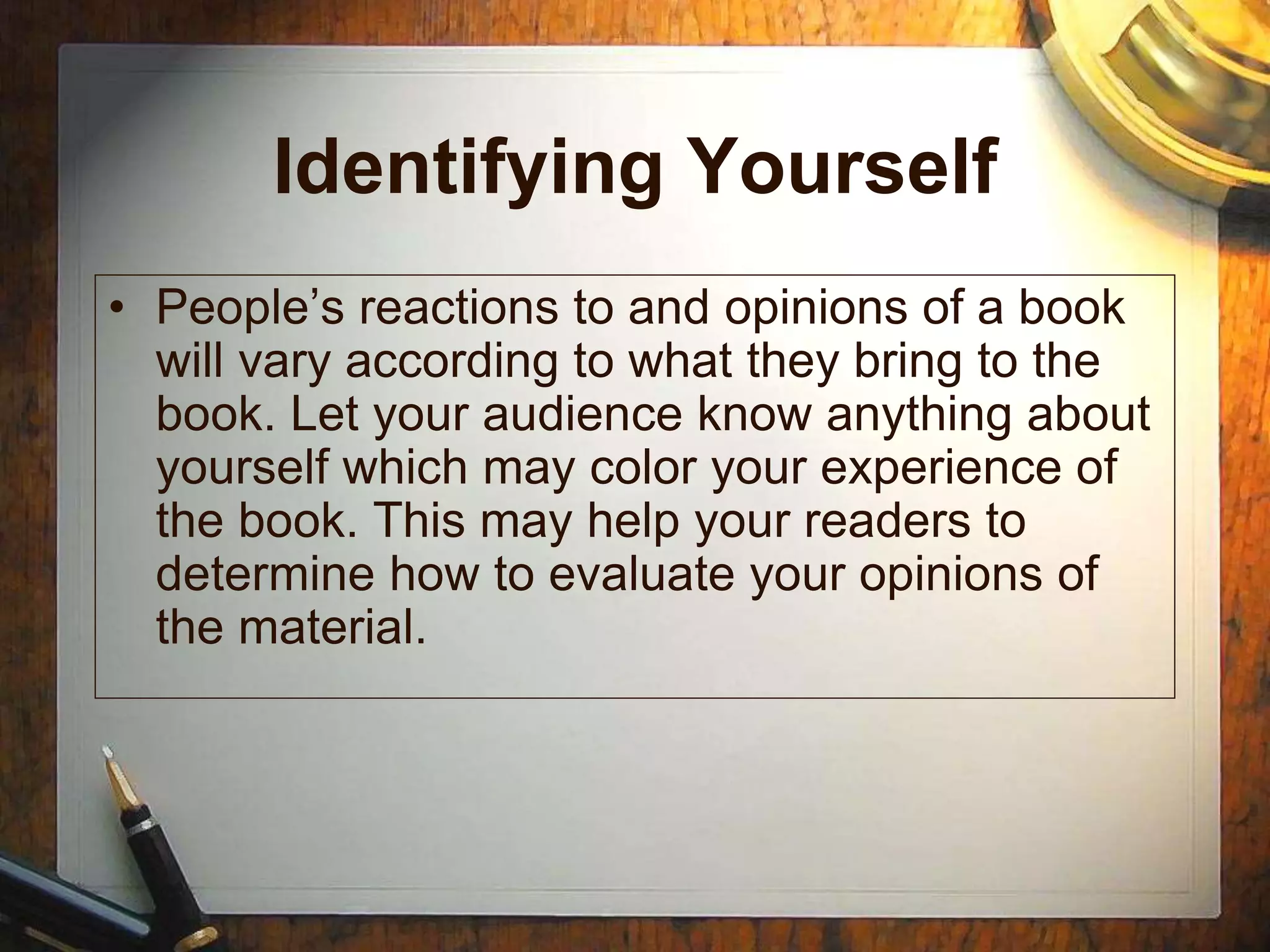 Identifying Yourself
• People’s reactions to and opinions of a book
will vary according to what they bring to the
book. Let your audience know anything about
yourself which may color your experience of
the book. This may help your readers to
determine how to evaluate your opinions of
the material.
 