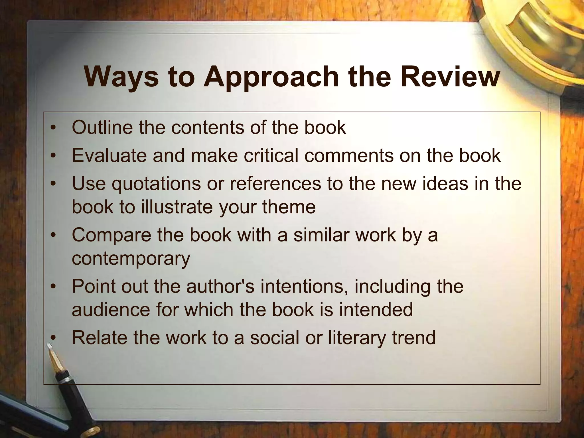 Ways to Approach the Review
• Outline the contents of the book
• Evaluate and make critical comments on the book
• Use quotations or references to the new ideas in the
book to illustrate your theme
• Compare the book with a similar work by a
contemporary
• Point out the author's intentions, including the
audience for which the book is intended
• Relate the work to a social or literary trend
 