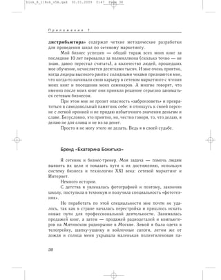 дистрибьютора» содержат четкие методические разработки
для проведения школ по сетевому маркетингу.
Мой бизнес успешен — общий тираж всех моих книг за
последние 10 лет перевалил за полмиллиона (сколько точно — не
знаю, давно перестал считать), а количество людей, прошедших
мое обучение, исчисляется десятками тысяч. И мне очень приятно,
когда лидеры высокого ранга с солидными чеками признаются мне,
что когда-то начинали свою карьеру в сетевом маркетинге с чтения
моих книг и посещения моих семинаров. А многие говорят, что
именно после моих книг они приняли решение серьезно занимать-
ся сетевым бизнесом.
При этом мне не грозит опасность «забронзоветь» и превра-
титься в самодовольный памятник себе: я отношусь к своей персо-
не с легкой иронией и не придаю избыточного значения деньгам и
славе. Безусловно, это приятно, но, честно говоря, то, что делаю, я
делаю не для славы и не из-за денег.
Просто я не могу этого не делать. Ведь я в своей судьбе.
Бренд «Екатерина Бокитько»
Я сетевик и бизнес-тренер. Моя задача — помочь людям
выявить их цели и показать пути к их достижению, используя
систему бизнеса и технологии XXI века: сетевой маркетинг и
Интернет.
Немного истории.
С детства я увлекалась фотографией и поэтому, закончив
школу, поступила в техникум и получила специальность «фототех-
ник».
Но поработать по этой специальности мне почти не уда-
лось, так как в стране началась перестройка и пришлось искать
новые пути для профессиональной деятельности. Занималась
продажей книг, а затем — продажей радиодеталей и компьюте-
ров на Митинском радиорынке в Москве. Зимой я была одета в
телогрейку, шапку-ушанку и войлочные сапоги, летом же от
дождя и солнца меня укрывала маленькая полиэтиленовая па-
П р и л о ж е н и e 1
38
blok_8_1:Bok_v5A.qxd 30.01.2009 0:47 Page 38
 