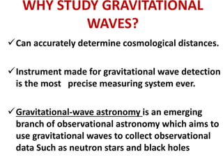 WHY STUDY GRAVITATIONAL
WAVES?
Can accurately determine cosmological distances.
Instrument made for gravitational wave detection
is the most precise measuring system ever.
Gravitational-wave astronomy is an emerging
branch of observational astronomy which aims to
use gravitational waves to collect observational
data Such as neutron stars and black holes
 