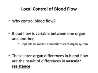 Local Control of Blood FlowWhy control blood flow?Blood flow is variable between one organ and another, Depends on overall demands of each organ systemThese inter-organ differences in blood flow are the result of differences in vascular resistance