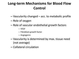 Long-term Mechanisms for Blood Flow ControlVascularity changed – acc. to metabolic profile Role of oxygenRole of vascular endothelial growth factorsVEGFFibroblast growth factorAngiogeninVascularity is determined by max. tissue need (not average)Collateral circulation