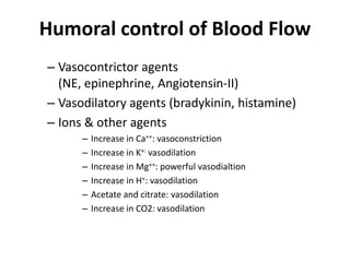 Humoral control of Blood FlowVasocontrictor agents (NE, epinephrine, Angiotensin-II)Vasodilatory agents (bradykinin, histamine)Ions & other agentsIncrease in Ca++: vasoconstrictionIncrease in K+: vasodilationIncrease in Mg++: powerful vasodialtionIncrease in H+: vasodilationAcetate and citrate: vasodilationIncrease in CO2: vasodilation