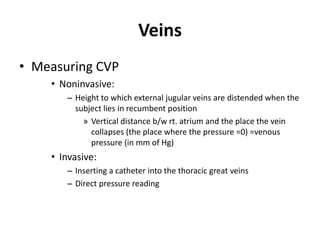 VeinsMeasuring CVPNoninvasive:Height to which external jugular veins are distended when the subject lies in recumbent positionVertical distance b/w rt. atrium and the place the vein collapses (the place where the pressure =0) =venous pressure (in mm of Hg)Invasive:Inserting a catheter into the thoracic great veinsDirect pressure reading