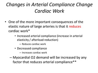 Changes in Arterial Compliance Change Cardiac WorkOne of the more important consequences of the elastic nature of large arteries is that it reduces cardiac work*Increased arterial compliance (increase in arterial elasticity / afterload reduction) Reduces cardiac work Decreased compliance Increases cardiac workMyocardial O2 demand will be increased by any factor that reduces arterial compliance**