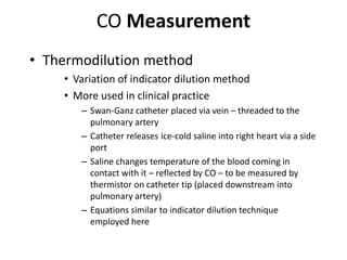 CO MeasurementThermodilution methodVariation of indicator dilution methodMore used in clinical practiceSwan-Ganz catheter placed via vein – threaded to the pulmonary arteryCatheter releases ice-cold saline into right heart via a side portSaline changes temperature of the blood coming in contact with it – reflected by CO – to be measured by thermistor on catheter tip (placed downstream into pulmonary artery)Equations similar to indicator dilution technique employed here
