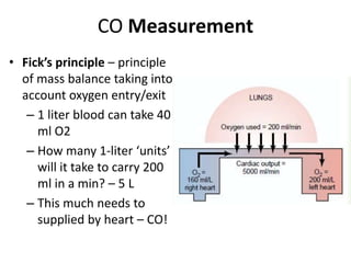 CO MeasurementFick’s principle – principle of mass balance taking into account oxygen entry/exit1 liter blood can take 40 ml O2How many 1-liter ‘units’ will it take to carry 200 ml in a min? – 5 L This much needs to supplied by heart – CO!