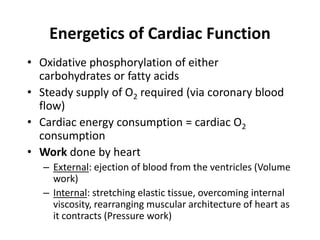 Energetics of Cardiac FunctionOxidative phosphorylation of either carbohydrates or fatty acidsSteady supply of O2 required (via coronary blood flow)Cardiac energy consumption = cardiac O2 consumptionWork done by heartExternal: ejection of blood from the ventricles (Volume work)Internal: stretching elastic tissue, overcoming internal viscosity, rearranging muscular architecture of heart as it contracts (Pressure work)