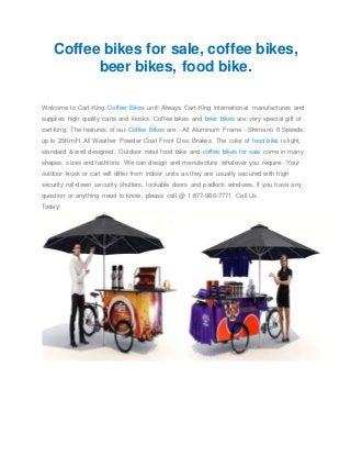 Coffee bikes for sale, coffee bikes,
beer bikes, food bike.
Welcome to Cart-King Coffee Bikes unit! Always Cart-King International manufactures and
supplies high quality carts and kiosks. Coffee bikes and beer bikes are very special gift of
cart-king. The features of our Coffee Bikes are - All Aluminum Frame - Shimano 6 Speeds:
up to 25Km/H All Weather Powder Coat Front Disc Brakes. The color of food bike is light,
standard & well designed. Outdoor retail food bike and coffee bikes for sale come in many
shapes, sizes and fashions. We can design and manufacture whatever you require. Your
outdoor kiosk or cart will differ from indoor units as they are usually secured with high
security roll-down security shutters, lockable doors and padlock windows. If you have any
question or anything need to know, please call @ 1-877-986-7771 Call Us
Today!
 